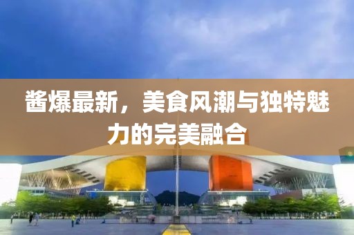 酱爆最新，美食风潮与独特魅力的完美融合