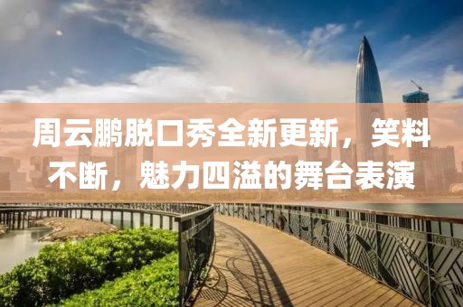 周云鹏脱口秀全新更新，笑料不断，魅力四溢的舞台表演