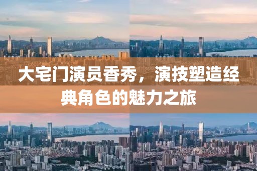 大宅门演员香秀，演技塑造经典角色的魅力之旅