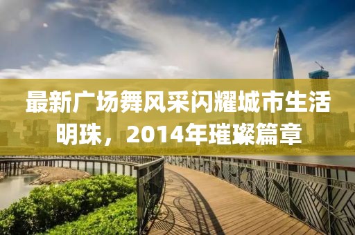 最新广场舞风采闪耀城市生活明珠，2014年璀璨篇章
