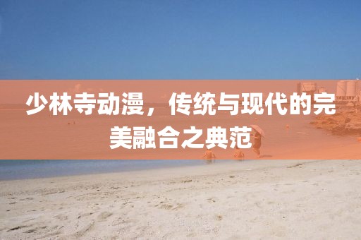 少林寺动漫，传统与现代的完美融合之典范