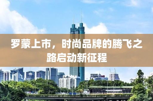 罗蒙上市，时尚品牌的腾飞之路启动新征程