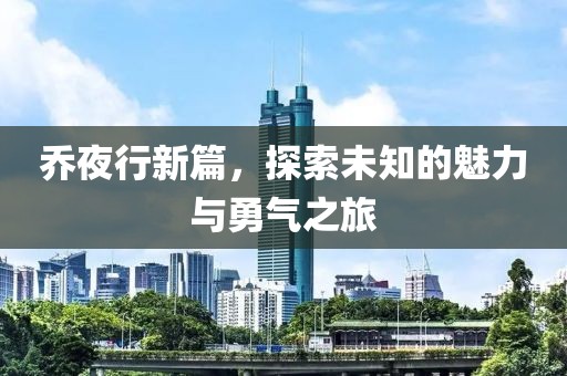乔夜行新篇，探索未知的魅力与勇气之旅