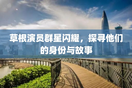 草根演员群星闪耀，探寻他们的身份与故事