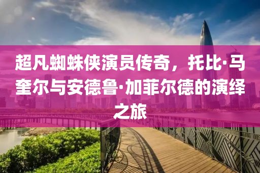 超凡蜘蛛侠演员传奇，托比·马奎尔与安德鲁·加菲尔德的演绎之旅