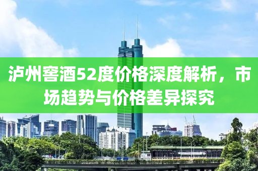 泸州窖酒52度价格深度解析，市场趋势与价格差异探究