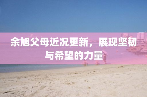 余旭父母近况更新，展现坚韧与希望的力量