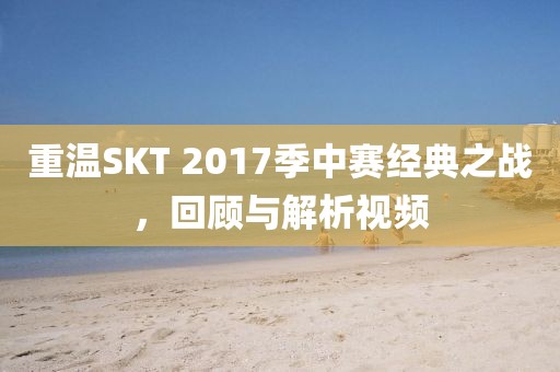 重温SKT 2017季中赛经典之战，回顾与解析视频