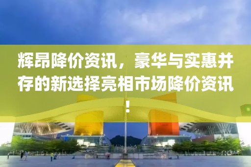 辉昂降价资讯，豪华与实惠并存的新选择亮相市场降价资讯！