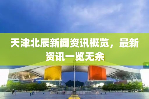 天津北辰新闻资讯概览，最新资讯一览无余