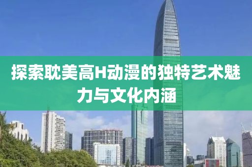 探索耽美高H动漫的独特艺术魅力与文化内涵