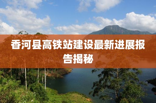 香河县高铁站建设最新进展报告揭秘