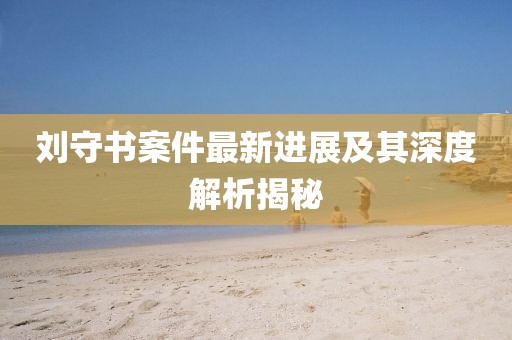 刘守书案件最新进展及其深度解析揭秘