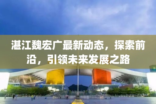 湛江魏宏广最新动态，探索前沿，引领未来发展之路