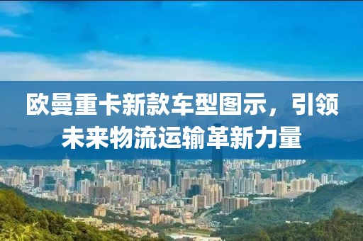 欧曼重卡新款车型图示，引领未来物流运输革新力量
