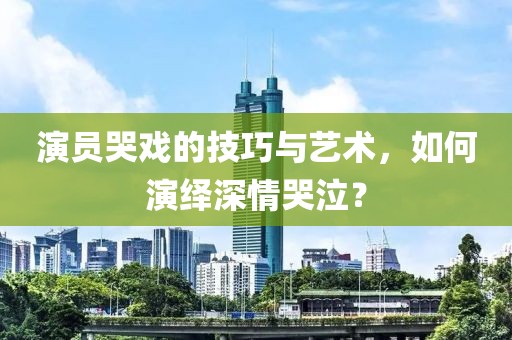 演员哭戏的技巧与艺术，如何演绎深情哭泣？
