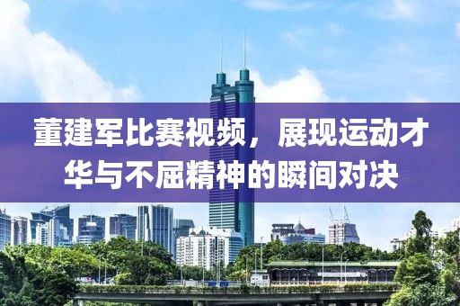 董建军比赛视频，展现运动才华与不屈精神的瞬间对决