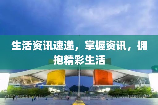 生活资讯速递，掌握资讯，拥抱精彩生活