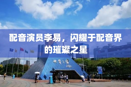 配音演员李易，闪耀于配音界的璀璨之星
