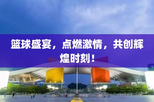 篮球盛宴，点燃激情，共创辉煌时刻！