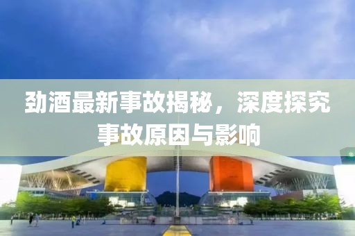 劲酒最新事故揭秘，深度探究事故原因与影响