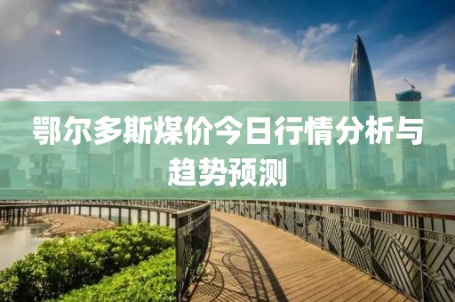 鄂尔多斯煤价今日行情分析与趋势预测