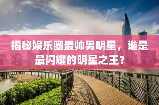 揭秘娱乐圈最帅男明星，谁是最闪耀的明星之王？