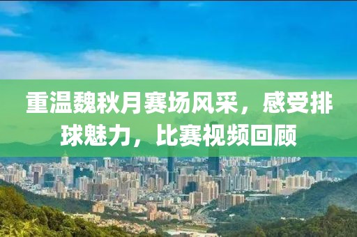 重温魏秋月赛场风采，感受排球魅力，比赛视频回顾