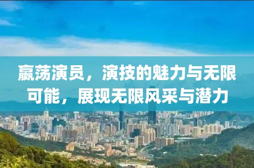 嬴荡演员，演技的魅力与无限可能，展现无限风采与潜力