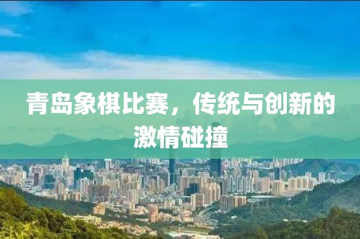青岛象棋比赛，传统与创新的激情碰撞