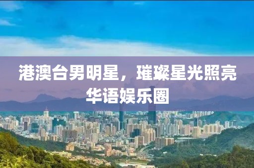 港澳台男明星，璀璨星光照亮华语娱乐圈
