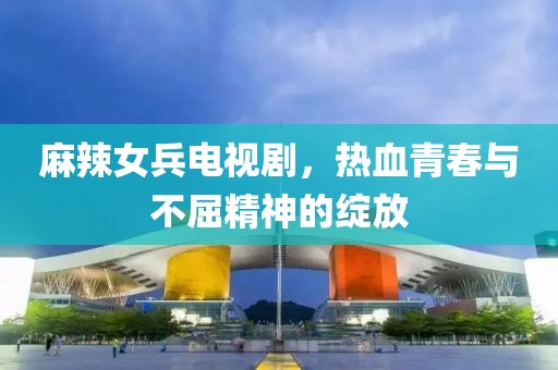 麻辣女兵电视剧，热血青春与不屈精神的绽放