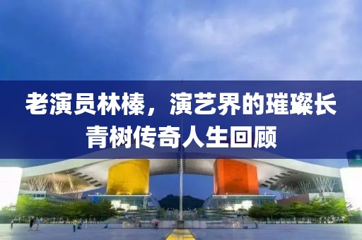 老演员林榛，演艺界的璀璨长青树传奇人生回顾