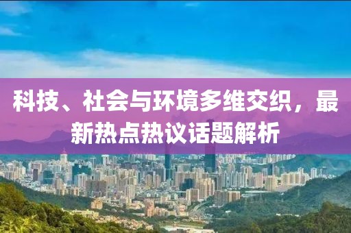 科技、社会与环境多维交织，最新热点热议话题解析