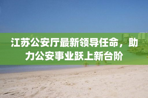 江苏公安厅最新领导任命，助力公安事业跃上新台阶
