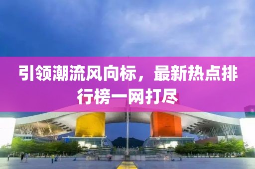 引领潮流风向标，最新热点排行榜一网打尽