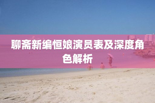 聊斋新编恒娘演员表及深度角色解析