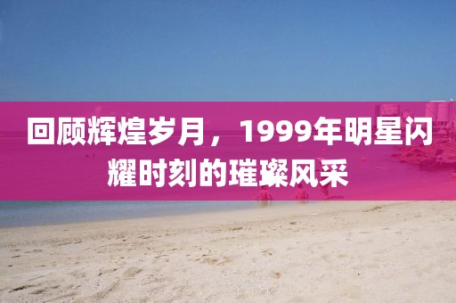 回顾辉煌岁月，1999年明星闪耀时刻的璀璨风采