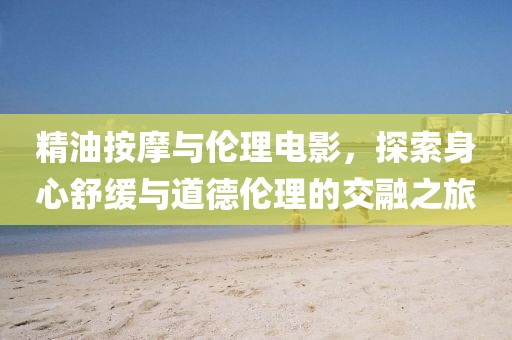 精油按摩与伦理电影，探索身心舒缓与道德伦理的交融之旅
