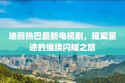 迪丽热巴最新电视剧，璀璨星途的继续闪耀之旅