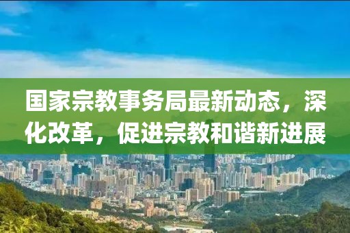 国家宗教事务局最新动态，深化改革，促进宗教和谐新进展