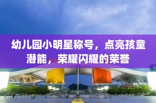 幼儿园小明星称号，点亮孩童潜能，荣耀闪耀的荣誉