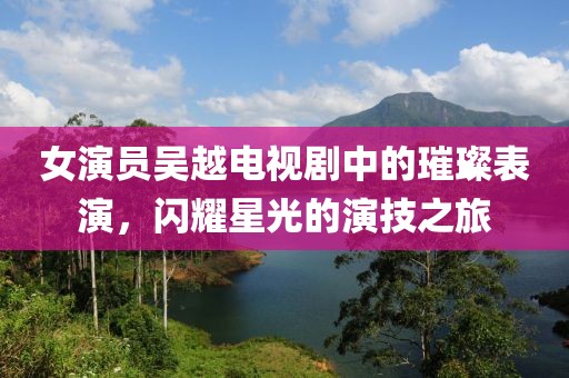 女演员吴越电视剧中的璀璨表演，闪耀星光的演技之旅