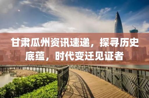 甘肃瓜州资讯速递，探寻历史底蕴，时代变迁见证者