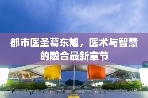 都市医圣葛东旭，医术与智慧的融合最新章节