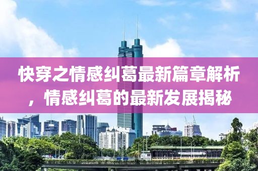 快穿之情感纠葛最新篇章解析，情感纠葛的最新发展揭秘