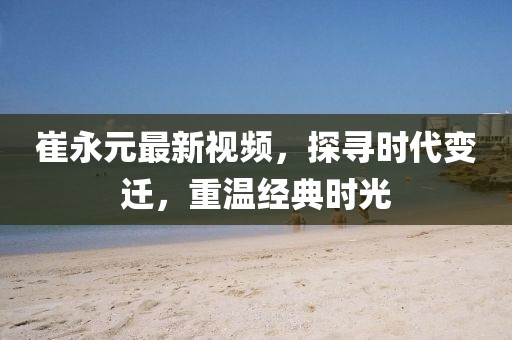 崔永元最新视频，探寻时代变迁，重温经典时光