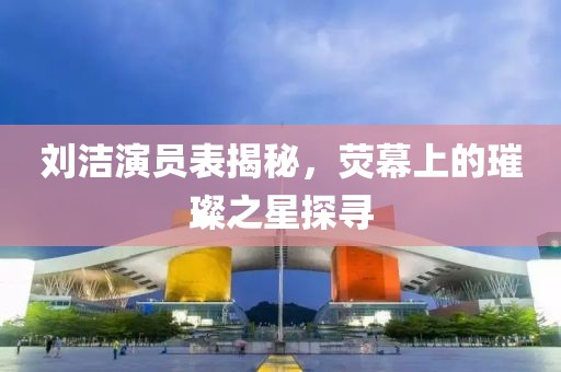 刘洁演员表揭秘，荧幕上的璀璨之星探寻