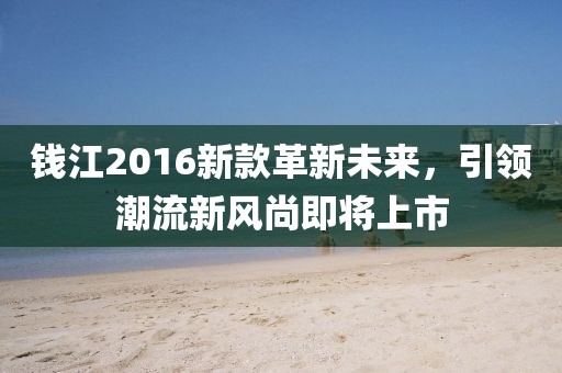 钱江2016新款革新未来，引领潮流新风尚即将上市