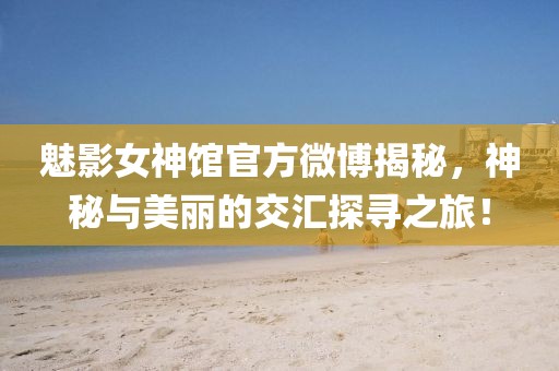 魅影女神馆官方微博揭秘，神秘与美丽的交汇探寻之旅！